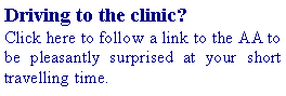Text Box: Driving to the clinic? Click here to follow a link to the AA to be pleasantly surprised at your short travelling time.